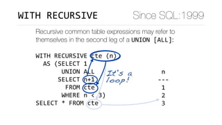 Recursive common table expressions may refer to
themselves in the second leg of a UNION	[ALL]:
WITH	RECURSIVE	cte	(n)	
		AS	(SELECT	1	
							UNION	ALL	
						SELECT	n+1	
								FROM	cte	
							WHERE	n	<	3)	
SELECT	*	FROM	cte
	n		
---	
	1	
	2	
	3	
(3	rows)
It's a
loop!
Since SQL:1999WITH	RECURSIVE
 