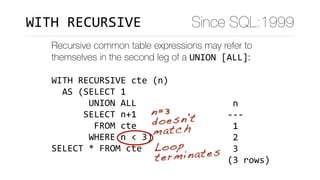 Recursive common table expressions may refer to
themselves in the second leg of a UNION	[ALL]:
WITH	RECURSIVE	cte	(n)	
		AS	(SELECT	1	
							UNION	ALL	
						SELECT	n+1	
								FROM	cte	
							WHERE	n	<	3)	
SELECT	*	FROM	cte
	n		
---	
	1	
	2	
	3	
(3	rows)
n=3 
doesn't
match
Loop
terminates
Since SQL:1999WITH	RECURSIVE
 