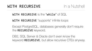 WITH	RECURSIVE is the “while” of SQL
WITH	RECURSIVE "supports" inﬁnite loops	
Except PostgreSQL, databases generally don't require
the RECURSIVE keyword.
DB2, SQL Server & Oracle don’t even know the
keyword RECURSIVE, but allow recursive CTEs anyway.
In a NutshellWITH	RECURSIVE
 