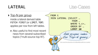 FROM	t	
	JOIN	LATERAL	(SELECT	…	
																	FROM	…	
																WHERE	t.c=…	
																ORDER	BY	…	
																LIMIT	10	
														)	derived_table
‣ Top-N per group  
inside a lateral derived table 
FETCH	FIRST (or LIMIT, TOP) 
applies per row from left tables.
‣ Also useful to ﬁnd most recent
news from several subscribed
topics (“multi-source top-N”).
Use-CasesLATERAL
Add proper index 
for Top-N query
http://use-the-index-luke.com/sql/partial-results/top-n-queries
 