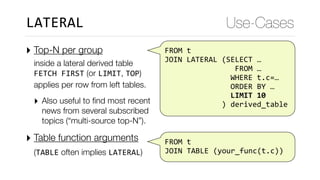FROM	t	
	JOIN	LATERAL	(SELECT	…	
																	FROM	…	
																WHERE	t.c=…	
																ORDER	BY	…	
																LIMIT	10	
														)	derived_table
‣ Top-N per group  
inside a lateral derived table 
FETCH	FIRST (or LIMIT, TOP) 
applies per row from left tables.
‣ Also useful to ﬁnd most recent
news from several subscribed
topics (“multi-source top-N”).
‣ Table function arguments  
(TABLE often implies LATERAL) 
Use-CasesLATERAL
		
	FROM	t	
	JOIN	TABLE	(your_func(t.c))
 