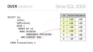 OVER (ORDER BY) Since SQL:2003
SELECT	id,	
							value,
	FROM	transactions	t
SUM(value)	
OVER	(	
)
acnt id value balance
1 1 +10 +10
22 2 +20 +30
22 3 -10 +20
333 4 +50 +70
333 5 -30 +40
333 6 -20 +20
ORDER	BY	id	
	ROWS	BETWEEN 
						UNBOUNDED	PRECEDING	
		AND	CURRENT	ROW
 