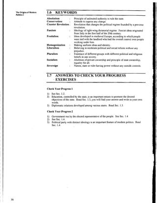 The Origins
Politics-1
of Modern 1.6 KEYWOWS
Absolutism
Conservatism
Counter Revolution :
Fascism
Feudalism
Homogenization :
Liberalism
Pluralism
Socialism
Sovereign
Principle of unlimited authority to rule the state.
Attitude to oppose any change.
Revolution that changes the political regime founded by a previous
revolution.
Ideology of right-wing dictatorial regime. Fascist ideas originated
from Italy in the first half of the 20th century.
Ideas developed in medieval Europe, according to which people
were tied with the landlord who had the overall control over people
working under him.
Making uniform ideas and identity.
Believing in moderate political and social reform without any
prejudice.
Existence of different groups with different political and religious
beliefs in one society.
Abolition of private ownership and principle of state ownership,
equality for all.
Nation, state or mler having power without any outside controls.
1.7 ANSWERS TO CHECK YOUR PROGRESS
EXERCISES
Check Your Progress 1
1) See Sec. 1.2.
2) Education, controlled by the state, is an important means to promote the desired
objectives of the state. Read Sec. 1.3,you will find your answer and write in your own
words.
3) Diplomatic relations developed among various states. Read Sec. 1.3.
Check Your Progress 2
1) Government run by the elected representative of the people. See Sec. 1.4
2) See Sec. 1.4.
3) Political party with distinct ideology is an important feature of modem politics. Read
Sec. 1.4.
 
