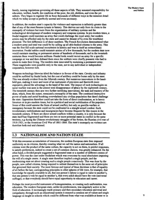 family,issuing regulationsgoverning all these aspects of life. They assumed responsibility for
education,welfare, health, the condition of the poor, the old, children, and even the yet
unborn. Theybegan to regulate life in these thousands of different ways in the minutestdetail
which we today acceptas perfectly normal and evennecessary.
In addition,the modern state's capacity for violence andrepression is infinitelygreater than
that of any of the most famous tyrants in history. This derives not only from its claim to the
monopoly of violence but more from the organizationof military systemsand the
technological developmentof modem weaponry and weapons systems. In pre-modem times, a
feudalmagnatecould maintain an army that could challengethe royal army;but modern
armies may be afforded only by the state and cannot be dreamt of by even the wealthiest
plutocrat. The first difference is of sheer numbers. The FrenchRevolutiondemonstratedwhat
a modem army and total war could be by calling up all able-bodiedcitizens to the army. This
was the first full-scalenational recruitment in 'history and was in itself an extraordinary
innovation. Feudal nobles could maintain armies of a few thousands;but the modem state now
would maintain standing or permanent armies of hundreds of thousands; and in the twentieth
centuriesthese would become millions. Feudal lords would recruit an army for a specific
campaign or war and then disband them since the soldiers were chieflypeasants who had to
return to make their living. The modem state innovatedby sustaininga permanent army.
These magnitudes were possible only to the state, not to any individualor independent
corporation, however rich.
Weapons technology likewise tilted the balance in favourof the state. Cavalryand infantry
could be outfittedby feudal lords,but the cost of artillery could be bome only by the state.
This was already evident from the fifteenth century. But numerous innovationsin the hand-
held gun, making it more and more of an instrumentof precision and therewithmore
expensive, placed the advantage in the hand of the state.The impact of suchtechnologieson
naval warfare was seen in the almost total disappearanceof piracy by the eighteenthcentury.
The twentieth century then saw two further terrifying innovations,the tank and mastery of the
skies, which, from the outset, remained a monopoly of the state.The combineddestructive
power of tanks and aerial bombing overwhelmedany civilianpopulation that dared challenge
the state. Oppositiontherefore could not take the form of direct confrontation, as in heroic
literature or inpre-modern times, but in a political and social mobilizationof the populace.
Some of this could assume the formof armed conflict, but only as guerilla warfare or
insurgencybecause the state could not be confrontedin a straight armed combat. Such
revolutionary mobilizationsand insuigencieshave become frequentfor this reason in the
twentieth century. If there are direct armed conflicts within a country,it is only because the
state itself has fragmentedand there are two or more potential states in conflict in the same
tenitory, e.g during the Chineserevolutionary strugglesof the forties, the Russian civil war of
1918-1921, or the American Civil War of 1861-1864.The state's monopoly on violence are
therefareboth real and claimed.
1.3 NATIONALISM AND NATION STATE
With this awesome accumulationof resources, the modem European statethen imposed
uniformity on its citizens, thereby creating what we call the nation andnationalism. If all
citizenswere the product of the same culture, the capacityto act on them, to predict responses,
to satisfypreferences, indeed to create a set of common choices, was greatly enhanced. On the
otherhand, a divided people suggested a fragmentedstateor a number of differentcentres of
power. This was the case under feudalismwhich was overcome by royal absolutismimposing
the will of a single centre. A single state therefore implied a singlepeople;-andthe
modernizing state set about creating such a singlepeople consciously.This was done by the
people, now called citizens,being required to submitthemselvesto the same set of principles
that governedtheir society. The most famous and typical of these doctrines is that of equality
of all before the law; correspondingprinciples in other spheresof life were, for example,that
knowledge be equally availableto all, that one person's labour is equal in value to another's,
that one person's vote be equal to another's, that every adult should have the vote (universal
suffrage),or thateverybody should have equal opportunityto educationand career.
Perhaps the most powerfil instrument of homogenization,or creating suchuniformities,was
education.The modem European state, unlike its predecessors,was singularlyactive in the
fieldof education.It increasinglymade primary and then secondaryeducationuniversal and
compulsory;through such an educational system it ensured a common set of values and single
language as taught in schools which couldbe different from what was availableat home or in
The Modern State
and Polltics
 