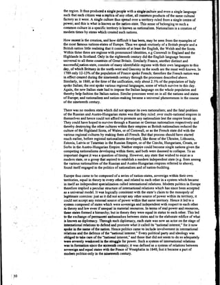 the region. It thus produacda singlepeople with a singlqcmaltde,andeven a single language
such that each citizen was a replica of any other, all connnonproducts of the same cultural
I factory as it were. A single culture thus spread over a territory ruled fiom a singlecentre of
power; and this is what is known as the nation-state. This sense of belongingto sucha
common culture in a specificterritory is known asnationalism.Nationalismis a creation of
modem times by states which created suchnations.
How recent is the creation, and how it has been, may be seen fkom the examplesof
the most famousnations-statesof Europe. Thus we speak routinely of a British3eople and a
British nation little realising that it consistsof at least the English, the Welsh and the Scots.
Within thdse there are regionswith pronounced identities,e.g Comwall in England and the
HighIands in Scotland. Only in the eighteenthcentury did the English language become
universal to all these countriesof Great Britain. SimilarlyFrance, another distinct and
success~nation-state,consists of many identifiableregions with their own languages to this
day, of which Brittany inthe north-west and Gascony in the south are the most well-known. In
1789only 12-13%of the populationof France spokeFrench; thereforethe French nation was
in effect created during the nineteenthcentury throughthe processes describedabove.
Similarly, in 1860,at the h e of the unification,only about 2.5% of the population of Italy
spoke Italian; the rest spoke various regional languages,some of which surviveto this day.
Again, the new Italian statehad to impose the Italian languageon the whole population and
thereby help fashionthe Italiannation. Similarprocesses went on in all the nations and states
of Europe; and nationalismand nation-making became a universalphenomenon in the course
of the nineteenth century.
There was no modern state which did not sponsorits own nationalism; and the fatal problem
of the Russian and Austro-'Hungarianstates was that they ruled _overmulti-nationalempires in
themselves andhence could not afford to promote any nationalismlest the empirebreak up.
They could have hoped to survivethrough a Russian or German nationalism respectively and
thereby destroyingthe other cultureswithin their empiresas British nationalismreduced the
culture of the Highland Scots,of Wales, or of Cornwall,or as the French statedid with the
various regional culturesby making them all French. But that process shouldhave started
much earlier, before regionalnationalismsdeveloped,like those of the Ukraine, Lithuania,.
Estonia, Latvia or Tatarstan in the Russian Empire,or of the Czechs,Hungarians,Croats,or
Serbs in the Austro-Hungarian Empire. Neither empire couldbecome single nations given the
competingnationalismsdevelopingwithin them; and both were doomed to collapse.To an
important degree it was a questionof timing. However, any statethat wished to exist as a
modem state, or a groupthat aspiredto establish a modern independentstate (e.g. from among
the various nationalities of the Russianand Austio-Hungarianempiresreferred to above),
found itself engagedin the politics of nationalismand of nation-building.
Europe thus came to be corhposedof a series of nation-states, sovereignwithin their own
territories, equal in theory bo every other, and related to each other in a system which became
in itself an independentsp&ialization called internationalrelations. Modernpolitics in Europe
:
therefore implied a peculiar structureof internationalrelations which has sincebeen accepted
as a universal model. It was logically consistentwith the state's claimto the monopoly of
legitimate coercion:just as it did not accept any other source of power within its tenitory, it
could not accept any external sourceof power within that same territory. Hence it led to a
systemcomposed of stateswhich were sovereignand independentwith respect to eachother
in theory and law even ifunequal in material resources.Intenns of real power andresources,
W e states formed a hierarchy;but in theory they were equal in status to each other. This led
to the exchangeof permanent ambassadors between states and to the elaborate edifice of what
isknown as diplomacy.TZlFough suchdiplomacy, each statewas now an actor on the stageof
intemiitionalrelations to defend andpromote what it called its "national interest," for it now
spokein the name of the nation. Hencepolitics came to include involvementin international
relations and the defenceof the "national interest." Every political party and ideology was
obligedtotake care of the ''national interest," and those that did not seemto do so adequately
fume severely weakenedin thestrugsle for power. Such a systemof internationalrelations
was in fannation s&ce the sixteenthcentury;it was defined as a systemof relationsbetween
sovereignandequal states~ t hthe Peace of Westphalia in 1648;but it became a part of
modampolitics only in tho pineteenth century.
 