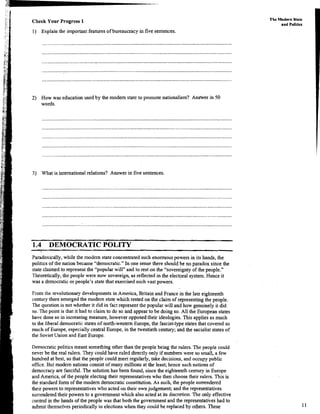 Check Your Progress 1
1) Explain the important featuresof bureaucracy in five sentences.
The Modern State
and Poltics
2) How was education used by the modem state to promote nationalism? AnWer in 50
words.
...............................................................................................................................................
3) What is internationalrelations? Answer in five sentences.
1.4 DEMOCRATIC POLITY
Paradoxically, while the modem state concentratedsuch enormous powers in its hands, the
politics of the nation became "democratic." In one sense there should be no paradox since the
state claimed to representthe "popular will" and to rest on the "sovereignty of the people."
Theoretically, the people were now sovereign,as reflected in the electoral system. Hence it
was a democratic or people's statethat exercisedsuch vast powers.
From the revolutionary developmentsin America, Britain and France in the late eighteenth
century there emerged the modem state which rested on the claim of representing the people.
The question is not whether it did in factrepresent the popular will and how genuinely it did
so. The point is that it had to claim to do so and appear to be doing so. All the European states
have done so in increasing measure, however opposedtheir ideologies. This applies as much
to the liberal democratic states of north-western Europe, the fascist-type states that covered so
much of Europe, especiallycentral Europe, in the twentieth century; and the socialist states of
the SovietUnion and East Europe.
Democraticpolitics meant something other than the people being the rulers. The people could
never be the real rulers. They could have ruled directly only if numbers were so small, a few
hundred at best, so that the people could meet regularly, take decisions,and occupypublic
office.But modem nations consist of many millions at the least; hence such notions of
democracy are fanciful.The solutionhas been found, since the eighteenthcentury in Europe
and America, of the people electing their representativeswho then choose their rulers. This is
the standardform of the modem democraticconstitution. As such, the people surrendered
their powers to representativeswho acted on their ownjudgement; and the representatives
surrenderedtheir powers to a governmentwhich also acted at its discretion.The only effective
control in the hands of the people was that both the govenunent and the representatives had to
submit themselves periodically to electionswhen they could be replaced by others. These
 