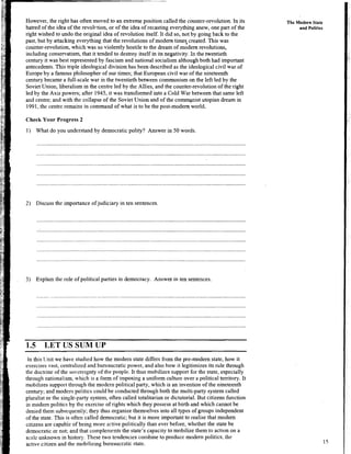 However, the right has often moved to an extreme position called the counter-revolution. In its
hatred of the idea of the revoh-tion, or of the idea of recasting everything anew, one part of the
right wished to undo the original idea of revolution itself. It did so, not by going back to the
past, but by attacking everything that the revolutions of modem timeq created. This was
counter-revolution, which was so violently hostile to the dream of modem revolutions,
including conservatism, that it tended to destroy itself in its negativity. In the twentieth
century it was best represented by fascism and national socialism although both had important
antecedents. This triple ideological division has been described as the ideological civil war of
Europe by a famous philosopher of our times; that European civil war of the nineteenth
century became a full-scale war in the twentieth between communism on the left led by the
Soviet Union, liberalism in the centre led by the Allies, and the counter-revolution of the right
led by the Axis powers; after 1945, it was transformed into a Cold War between that same left
and centre; and with the collapse of the Soviet Union and of the commpnist utopian dream in
1991, the centre remains in command of what is to be the post-modem.world.
Check Your Progress 2
1) What do you understand by democratic polity? Answer in 50 words.
2) Discuss the importance of judiciary in ten sentences.
3) Explain the role of political parties in democracy. Answer in ten sentences.
1.5 LET US SUM UP
The Modern State
and Politics
In this Unit we have studied how the modem state differs from the pre-modem state, how it
exercises vast, centralized and bureaucratic power, and also how it legitimizes its rule through
the doctrine of the sovereignty of the people. It thus mobilizes support for the state, especially
through nationalism, which is a form of imposing a uniform culture over a political territory. It
mobilizes support through the modem political party, which is an invention of the nineteenth
century; and modem politics could be conducted through both the multi-party system called
pluralist or the single-party system, often called totalitarian or dictatorial. But citizens function
in modein politics by the exercise of rights which they possess at birth and which cannot be
denied them subsequently;they thus organize themselves into all types of groups independent
of the state. This is often called democratic; but it is more important to realise that modern
citizens are capable of being more active politically than ever before, whether the state be
democratic or not; and that comple~nentsthe state's capacity to mobilize them to action on a
scale unknown in history. These two tendencies combine to produce modem politics, the
active citizen and the mobilizing bureaucratic state.
 