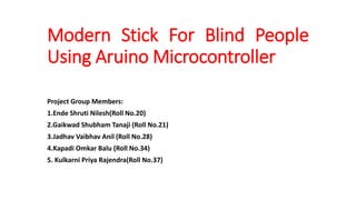 Modern Stick For Blind People
Using Aruino Microcontroller
Project Group Members:
1.Ende Shruti Nilesh(Roll No.20)
2.Gaikwad Shubham Tanaji (Roll No.21)
3.Jadhav Vaibhav Anil (Roll No.28)
4.Kapadi Omkar Balu (Roll No.34)
5. Kulkarni Priya Rajendra(Roll No.37)
 