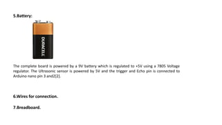 5.Battery:
The complete board is powered by a 9V battery which is regulated to +5V using a 7805 Voltage
regulator. The Ultrasonic sensor is powered by 5V and the trigger and Echo pin is connected to
Arduino nano pin 3 and2[2].
6.Wires for connection.
7.Breadboard.
 