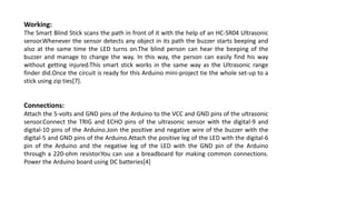 Working:
The Smart Blind Stick scans the path in front of it with the help of an HC-SR04 Ultrasonic
sensor.Whenever the sensor detects any object in its path the buzzer starts beeping and
also at the same time the LED turns on.The blind person can hear the beeping of the
buzzer and manage to change the way. In this way, the person can easily find his way
without getting injured.This smart stick works in the same way as the Ultrasonic range
finder did.Once the circuit is ready for this Arduino mini-project tie the whole set-up to a
stick using zip ties[7].
Connections:
Attach the 5-volts and GND pins of the Arduino to the VCC and GND pins of the ultrasonic
sensor.Connect the TRIG and ECHO pins of the ultrasonic sensor with the digital-9 and
digital-10 pins of the Arduino.Join the positive and negative wire of the buzzer with the
digital-5 and GND pins of the Arduino.Attach the positive leg of the LED with the digital-6
pin of the Arduino and the negative leg of the LED with the GND pin of the Arduino
through a 220-ohm resistor.You can use a breadboard for making common connections.
Power the Arduino board using DC batteries[4]
 