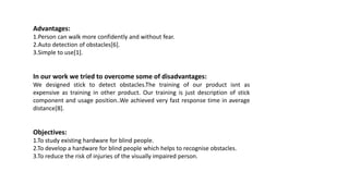 Advantages:
1.Person can walk more confidently and without fear.
2.Auto detection of obstacles[6].
3.Simple to use[1].
In our work we tried to overcome some of disadvantages:
We designed stick to detect obstacles.The training of our product isnt as
expensive as training in other product. Our training is just description of stick
component and usage position..We achieved very fast response time in average
distance[8].
Objectives:
1.To study existing hardware for blind people.
2.To develop a hardware for blind people which helps to recognise obstacles.
3.To reduce the risk of injuries of the visually impaired person.
 