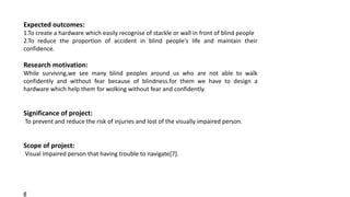 Expected outcomes:
1.To create a hardware which easily recognise of stackle or wall in front of blind people
2.To reduce the proportion of accident in blind people's life and maintain their
confidence.
Research motivation:
While surviving,we see many blind peoples around us who are not able to walk
confidently and without fear because of blindness.for them we have to design a
hardware which help them for wolking without fear and confidently.
Significance of project:
To prevent and reduce the risk of injuries and lost of the visually impaired person.
Scope of project:
Visual impaired person that having trouble to navigate[7].
g
 