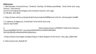 References:
1. MR.P.Diwakar, N.AmanSrinivas, T.Srikanth, P.SaiTeja, Ch.MadhusudanReddy. "Smart blind stick using
arduino", International
journal of emerging technologies and innovative research, vol7, page
no.796-801, April 2020
2. https://create.arduino.cc/projecthub/mohammadsohail0008/smart-stick-for- blind-peoples-5ee884
3. S.subbarao, K.Nagarjuna, D.SaiVenkat,"Smart blind stick using
arduino",April 2020
4. https://www.amazon.in/PROJECT-HUB-Smart-Vibrators-
Sensor/dp/B085CF233Y#:~:text=New%20(2)%20from%20%E2%82%B93
%2C100.00%20Fulfilled%20FREE%20Delivery
5.https://www.researchgate.net/figure/Figure-2-Block-Diagram-of-the-Smart- Stick_fig1_339911393
6. https://youtu.be/_RpSaj9j-GY
 