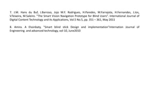 7. J.M. Hans du Buf, J.Barroso, Jojo M.F. Rodrigues, H.Paredes, M.Farrajota, H.Fernandes, J.Jos,
V.Teixeira, M.Saleiro. “The Smart Vision Navigation Prototype for Blind Users”. International Journal of
Digital Content Technology and its Applications, Vol.5 No.5, pp. 351 – 361, May 2011
8. Amira. A Elsonbaty, "Smart blind stick Design and implementation"Internation Journal of
Engineering. and advanced technology, vol-10, June2010
 