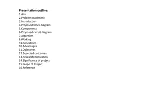 Presentation outline:
1.Aim
2.Problem statement
3.Introduction
4.Proposed block diagram
5.Components
6.Proposed circuit diagram
7.Algorithm
8.Working
9.Connections
10.Advantages
11.Objectives
12.Expected outcomes
13.Research motivation
14.Significance of project
15.Scope of Project
16.Reference
 