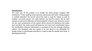 Introduction:
The main aim of the project is to enable the blind people navigate with
confidence. If their walking route becomes obstructed with other things,peoples
or related odds,then the buzzer warns.This stick is used for indoor as well as
outdoor use.so,the person can walk without any fear.This device will be best
solution to overcome difficulties of blind people[1]. Arduino and ultrasonic sensor
are the main components of the system which senses the obstacles and makes
buzz sound[2]. The audio sound will keep the user alert and considerably reduce
the accidents[3]. Distance information is conveyed to the user through vibratory
pattern. The drawback with this system is its cost which is not affordable for
people living in undeveloped areas,But it is easy to take for people who living in
developing areas[4].
 