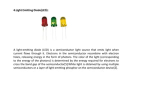 4.Light Emitting Diode(LED):
A light-emitting diode (LED) is a semiconductor light source that emits light when
current flows through it. Electrons in the semiconductor recombine with electron
holes, releasing energy in the form of photons. The color of the light (corresponding
to the energy of the photons) is determined by the energy required for electrons to
cross the band gap of the semiconductor[5].White light is obtained by using multiple
semiconductors or a layer of light-emitting phosphor on the semiconductor device[2].
 