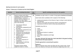 page 07
Marking instructions for each question
Section 1: Democracy in Scotland and the United Kingdom
Question General marking instructions Max
mark
Specific marking instructions for this question
1. (a) Award an analysis mark where
candidates use their knowledge and
understanding or a source to
identify relevant components (for
example, of an idea, theory,
argument) and clearly show at least
one of the following:
• links between different
components
• links between component(s) and
the whole
• links between component(s) and
related concepts
• similarities and contradictions
• consistency and inconsistency
• different views or
interpretations
• possible consequences or
implications
• the relative importance of
components
• understanding of underlying
order or structure.
Evaluation involves making
judgements based on criteria,
20 Candidates can gain marks in a number of ways up to a maximum of 20 marks.
Award marks where candidates refer to aspects of the following:
• analysis and evaluation of the influence of age in voting in recent elections
and referenda
• different factors other than age that influence voting behaviour
• implications of different factors influencing voting behaviour.
Candidates may refer to:
• media
• social class
• gender
• geographical location or residence
• ethnicity
• party leader competence and image
• issues.
Any other valid point that meets the criteria described in the general marking
instructions for this type of question.
Possible approaches to answering this question:
Response 1
Age is an important factor which will affect the way a person votes. Young
voters are classed as 18–24 year olds followed by categorising voters from
 