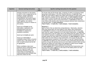 page 08
Question General marking instructions Max
mark
Specific marking instructions for this question
drawing conclusions on the extent
to which a view is supported by the
evidence; counter-arguments
including possible alternative
interpretations; the overall impact
or significance of the factors when
taken together; the relative
importance of factors in relation to
the context.
Award up to 8 marks for KU
(description, explanation and
exemplification) and up to
12 marks for analytical or
evaluative comments.
Award up to 6 marks per point.
Award up to full marks if
candidates answer within a Scottish
context only, a UK context only, or
refer to both Scotland and the UK
as appropriate.
Where candidates make more
analytical and/or evaluative points
than are required to gain the
maximum allocation of marks,
award these as knowledge and
understanding marks provided they
meet the criteria for this.
25–34 year olds and 35–44 year olds. A majority of voters in all three of these
age groups voted Labour in the 2017 General Election. (1 mark KU) These
groups are more likely to agree with Labour party policies on issues such as the
NHS, education, taxation and the welfare state. (1 mark analysis) Amongst
older voters in the 45–54 year old, 55–64 year old and over-65s age groups,
there was a majority vote for the Conservatives. (1 mark KU) So voters are
more likely to be socialist when they are young but become more conservative
as they get older. (1 mark evaluation)
Total 4 marks — 2 marks KU, 1 mark analysis, 1 mark evaluation.
Response 2
Age is a factor that can determine voting behaviour. Historically, elections
show that young voters are more likely to vote Labour than Conservative.
(1 mark KU) For instance in the 2017 UK General election 62% of 18–24 year
olds voted for Labour compared to 27% who voted Conservative. (1 mark KU)
The young tend to vote for Labour due to the feeling that the Labour party and
their policies represent a challenge to authority and the establishment which
younger people are more likely to find attractive. (1 mark analysis) In contrast,
older voters are more likely to vote Conservative. 61% of over 65 year olds
voted Conservative compared to 25% for Labour in the 2017 General Election.
(1 mark KU) The elderly are more inclined to vote Conservative because their
policies on issues like pensions and tax are more likely to benefit them and also
because the elderly are more likely to be opposed to radical social changes,
which the Conservative party’s policies are in line with.
(1 mark analysis) 2017’s General Election shows that the Conservatives won
the most seats which suggests it is the votes of the elderly which are most
influential. (1 mark evaluation)
Total 6 marks — 3 marks KU, 2 marks analysis, 1 mark evaluation.
 