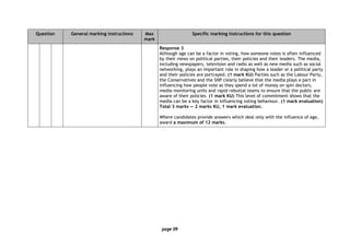 page 09
Question General marking instructions Max
mark
Specific marking instructions for this question
Response 3
Although age can be a factor in voting, how someone votes is often influenced
by their views on political parties, their policies and their leaders. The media,
including newspapers, television and radio as well as new media such as social
networking, plays an important role in shaping how a leader or a political party
and their policies are portrayed. (1 mark KU) Parties such as the Labour Party,
the Conservatives and the SNP clearly believe that the media plays a part in
influencing how people vote as they spend a lot of money on spin doctors,
media monitoring units and rapid rebuttal teams to ensure that the public are
aware of their policies. (1 mark KU) This level of commitment shows that the
media can be a key factor in influencing voting behaviour. (1 mark evaluation)
Total 3 marks — 2 marks KU, 1 mark evaluation.
Where candidates provide answers which deal only with the influence of age,
award a maximum of 12 marks.
 