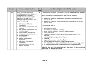 page 10
Question General marking instructions Max
mark
Specific marking instructions for this question
(b) Award an analysis mark where
candidates use their knowledge and
understanding or a source to
identify relevant components (for
example, of an idea, theory,
argument) and clearly show at least
one of the following:
• links between different
components
• links between component(s) and
the whole
• links between component(s) and
related concepts
• similarities and contradictions
• consistency and inconsistency
• different views or
interpretations
• possible consequences/
implications
• the relative importance of
components
• understanding of underlying
order or structure.
20 Candidates can gain marks in a number of ways up to a maximum of 20 marks.
Award marks where candidates refer to aspects of the following:
• analysis and evaluation of the positive implications leaving the EU may
have for the UK
• analysis and evaluation of the negative implications leaving the EU may
have for the UK.
Candidates may refer to:
• soft versus hard Brexit
• sovereignty and legislative autonomy
• border control, freedom of movement and immigration
• human rights issues
• employment law and workers’ rights, for example EU Working Time
Directive
• security, Europol, European Arrest Warrant
• EURATOM
• single market, customs union, Free Trade
• hard/no-deal Brexit and World Trade Organisation rules
• UK’s global influence as part of the EU and influence as a sovereign nation
• UK economic opportunities, for example bilateral trade agreements.
Any other valid point that meets the criteria described in the general marking
instructions for this type of question.
 