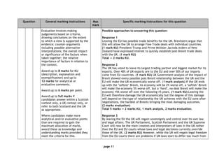 page 11
Question General marking instructions Max
mark
Specific marking instructions for this question
Evaluation involves making
judgements based on criteria,
drawing conclusions on the extent
to which a view is supported by the
evidence; counter-arguments
including possible alternative
interpretations; the overall impact
or significance of the factors when
taken together; the relative
importance of factors in relation to
the context.
Award up to 8 marks for KU
(description, explanation and
exemplification) and up to
12 marks for analytical or
evaluative comments.
Award up to 6 marks per point.
Award up to full marks if
candidates answer within a Scottish
context only, a UK context only, or
refer to both Scotland and the UK
as appropriate.
Where candidates make more
analytical and/or evaluative points
than are required to gain the
maximum allocation of marks,
award these as knowledge and
understanding marks provided they
meet the criteria for this.
Possible approaches to answering this question:
Response 1
Leaving the EU has possible trade benefits for the UK. Brexiteers argue that
this will allow the UK to arrange Free Trade deals with individual countries.
(1 mark KU) President Trump and Prime Minister Jacinda Ardern of New
Zealand have expressed interest to quickly establish post-Brexit trade deals
with the UK. (1 mark KU)
Total — 2 marks KU.
Response 2
The UK has voted to leave its largest trading partner and biggest market for its
exports. Over 40% of UK exports are to the EU and over 50% of our imports
come from EU countries. (1 mark KU) UK Government analysis of the impact of
Brexit showed every possible post-Brexit relationship between the UK and the
EU will make the UK economically worse off. (1 mark analysis) If the UK ends
up with the ‘softest’ Brexit, its economy will be 2% worse off, a ‘softish’ Brexit
will make the economy 5% worse off, but a ‘hard’, no-deal Brexit will make the
economy 15% worse off over the following 15 years. (1 mark KU) Leaving the
EU will therefore damage the UK economically but the degree of this damage
will depend on the type of relationship the UK achieves with the EU zone after
negotiations, the hardest of Brexits bringing the most damaging outcomes.
(2 marks evaluation)
Total 5 marks — 2 marks KU, 1 mark analysis, 2 marks evaluation.
Response 3
By leaving the EU the UK will regain sovereignty and control over its own law
and legal affairs. The UK Parliament, Scottish Parliament and the UK Supreme
Court will now be the main creators and interpreters of laws in the UK rather
than the EU and EU courts whose laws and legal decisions currently override
those of the UK. (2 marks KU) However, while the UK will regain legal freedom
from the EU courts there are problems if UK laws start to differ too much from
 