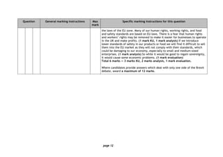 page 12
Question General marking instructions Max
mark
Specific marking instructions for this question
the laws of the EU zone. Many of our human rights, working rights, and food
and safety standards are based on EU laws. There is a fear that human rights
and workers’ rights may be removed to make it easier for businesses to operate
in the UK and make profits. (1 mark KU, 1 mark analysis) If we introduce
lower standards of safety in our products or food we will find it difficult to sell
them into the EU market as they will not comply with their standards, which
could be damaging to our economy, especially to small and medium-sized
enterprises. (1 mark analysis) So while it would be good to regain sovereignty,
it would cause some economic problems. (1 mark evaluation)
Total 6 marks — 3 marks KU, 2 marks analysis, 1 mark evaluation.
Where candidates provide answers which deal with only one side of the Brexit
debate, award a maximum of 12 marks.
 