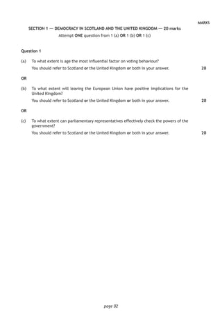 page 02
MARKS
SECTION 1 — DEMOCRACY IN SCOTLAND AND THE UNITED KINGDOM — 20 marks
Attempt ONE question from 1 (a) OR 1 (b) OR 1 (c)
Question 1
(a)		 To what extent is age the most influential factor on voting behaviour?
You should refer to Scotland or the United Kingdom or both in your answer.
OR
(b)		 To what extent will leaving the European Union have positive implications for the
United Kingdom?
You should refer to Scotland or the United Kingdom or both in your answer.
OR
(c) 		 To what extent can parliamentary representatives effectively check the powers of the
government?
You should refer to Scotland or the United Kingdom or both in your answer.	
20
20
20
 