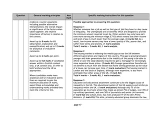 page 17
Question General marking principles Max
mark
Specific marking instructions for this question
evidence; counter-arguments
including possible alternative
interpretations; the overall impact
or significance of the factors when
taken together; the relative
importance of factors in relation to
the context.
Award up to 8 marks for KU
(description, explanation and
exemplification) and up to 12 marks
for analytical or evaluative
comments.
Award up to 6 marks per point.
Award up to full marks if candidates
answer within a Scottish context
only, a UK context only, or refer to
both Scotland and the UK as
appropriate.
Where candidates make more
analytical and/or evaluative points
than are required to gain the
maximum allocation of marks,
award these as knowledge and
understanding marks provided they
meet the criteria for this.
Possible approaches to answering this question:
Response 1
Whether someone has a job as well as the type of job they have is a key cause
of inequality. The unemployed are on benefits which are designed to provide
the minimum amount required to get by. Other workers may only have part-
time work earning the minimum wage (£7·83) which means that their income
and level of pay is much lower than the average wage. (2 marks KU) As a
result, low-income earners may have a lower quality of life, poorer diet, and
suffer more stress and anxiety. (1 mark analysis)
Total 3 marks — 2 marks KU, 1 mark analysis.
Response 2
The housing market is widening the wealth gap across the UK between
different generations and regions of the country. This gap is growing between
younger and older generations due to the inability of the young to be able to
afford or save the large deposits required to gain a mortgage for increasingly
more expensive house prices. (2 marks KU) Younger generations therefore do
not benefit as much from the wealth that home owning generates as the value
of a house can increase over time. (1 mark evaluation) The housing market in
London and the South of England, although more expensive, is also more
profitable than other areas of the UK. (1 mark KU)
Total 4 marks — 3 marks KU, 1 mark evaluation.
Response 3
Education and educational attainment continues to be the biggest cause of
inequality in the UK. The educational system of the UK supports and reinforces
inequality within the UK. (1 mark evaluation) Although only 7% of the
population go to private school they make up almost 75% of judges, over 70% of
top military personnel, and over 50% of journalists and senior civil servants.
(1 mark KU) One school, Eton, has even produced 19 of the UK’s Prime
Ministers. (1 mark KU) This elite, privately-educated group dominate the law,
 