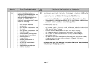 page 19
Question General marking principles Max
mark
Specific marking instructions for this question
(b) Award an analysis mark where
candidates use their knowledge and
understanding or a source to
identify relevant components (for
example, of an idea, theory,
argument) and clearly show at least
one of the following:
• links between different
components
• links between component(s) and
the whole
• links between component(s) and
related concepts
• similarities and contradictions
• consistency and inconsistency
• different views or
interpretations
• possible consequences or
implications
• the relative importance of
components
• understanding of underlying
order or structure.
20 Candidates can gain marks in a number of ways up to a maximum of 20 marks.
Award marks where candidates refer to aspects of the following:
• government policies that have targeted social and economic inequalities
• provide analytical/evaluative comment on the effectiveness of government
policies in reducing social and economic inequalities.
Candidates may refer to:
• the benefits system — Universal Credit, Tax Credits, Jobseeker’s Allowance,
Child Benefit, State Pensions
• National Minimum Wage (NMW) and the Living Wage campaign
• the impact of austerity measures and government cuts to welfare
• the Equality Act 2010 and reference to Equality and Human Rights
Commission reports
• the NHS and policies to reduce health inequality; the smoking ban (2006);
free prescription charges; recommendations of Equally Well report;
minimum alcohol prices.
Any other valid point that meets the criteria described in the general marking
instructions for this type of question.
 
