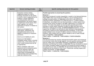 page 20
Question General marking principles Max
mark
Specific marking instructions for this question
Evaluation involves making
judgements based on criteria,
drawing conclusions on the extent
to which a view is supported by the
evidence; counter-arguments
including possible alternative
interpretations; the overall impact
or significance of the factors when
taken together; the relative
importance of factors in relation to
the context.
Award up to 8 marks for KU
(description, explanation and
exemplification) and up to 12
marks for analytical or evaluative
comments.
Award up to 6 marks per point.
Award up to full marks if
candidates answer within a Scottish
context only, a UK context only, or
refer to both Scotland and the UK
as appropriate.
Where candidates make more
analytical and/or evaluative points
than are required to gain the
maximum allocation of marks,
award these as knowledge and
understanding marks provided they
meet the criteria for this.
Possible approaches to answering this question:
Response 1
One policy introduced to tackle inequalities in wealth is the National Minimum
Wage (NMW) which was introduced in 1999 as a way of tackling poverty
amongst low-paid workers. (1 mark KU) At the time it was effective in
reducing economic inequalities as it raised the pay of 1·3 million workers.
Furthermore, according to the Low Pay Commission, 2 million workers have
benefited from recent increases in the NMW, significantly 3/4 of these are
women. This shows that people are earning more and that government
attempts to tackle wealth inequality through the NMW have been partly
effective in reducing low income. (2 marks evaluation) However, it is now
argued that the NMW is not sufficient to meet minimum living standards.
According to research by the Joseph Rowntree Foundation, in 2015 single
people needed to earn at least £17,000 to achieve a minimum income
standard, while couples with two children needed to earn at least £20,000
each. (1 mark KU, 1 mark analysis)
Total 5 marks — 2 marks KU, 1 mark analysis, 2 marks evaluation.
Response 2
The UK Government has recently reformed the benefit system and introduced
the Universal Credit which brings together into one payment previous benefits
and tax credits such as Job-Seekers Allowance, Employment and Support
Allowance and Working Tax Credits. (1 mark KU) This was introduced to reduce
the number of people trapped in benefits by increasing the amount people in
low-paid work can claim. (1 mark KU) The government thinks that 3·1 million
households will be entitled to claim more, in particular working couples with
children will benefit. (1 mark analysis)
Total 3 marks — 2 marks KU, 1 mark analysis.
 