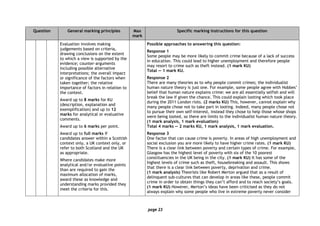 page 23
Question General marking principles Max
mark
Specific marking instructions for this question
Evaluation involves making
judgements based on criteria,
drawing conclusions on the extent
to which a view is supported by the
evidence; counter-arguments
including possible alternative
interpretations; the overall impact
or significance of the factors when
taken together; the relative
importance of factors in relation to
the context.
Award up to 8 marks for KU
(description, explanation and
exemplification) and up to 12
marks for analytical or evaluative
comments.
Award up to 6 marks per point.
Award up to full marks if
candidates answer within a Scottish
context only, a UK context only, or
refer to both Scotland and the UK
as appropriate.
Where candidates make more
analytical and/or evaluative points
than are required to gain the
maximum allocation of marks,
award these as knowledge and
understanding marks provided they
meet the criteria for this.
Possible approaches to answering this question:
Response 1
Some people may be more likely to commit crime because of a lack of success
in education. This could lead to higher unemployment and therefore people
may resort to crime such as theft instead. (1 mark KU)
Total — 1 mark KU.
Response 2
There are many theories as to why people commit crimes; the individualist
human nature theory is just one. For example, some people agree with Hobbes’
belief that human nature explains crime: we are all essentially selfish and will
break the law if given the chance. This could explain looting which took place
during the 2011 London riots. (2 marks KU) This, however, cannot explain why
many people chose not to take part in looting. Indeed, many people chose not
to pursue their own self-interest, instead they chose to help those whose shops
were being looted, so there are limits to the individualist human nature theory.
(1 mark analysis, 1 mark evaluation)
Total 4 marks — 2 marks KU, 1 mark analysis, 1 mark evaluation.
Response 3
One factor that can cause crime is poverty. In areas of high unemployment and
social exclusion you are more likely to have higher crime rates. (1 mark KU)
There is a clear link between poverty and certain types of crime. For example,
Glasgow has the highest level of poverty with six of the 10 poorest
constituencies in the UK being in the city. (1 mark KU) It has some of the
highest levels of crime such as theft, housebreaking and assault. This shows
that there is a clear link between poverty, deprivation and crime.
(1 mark analysis) Theorists like Robert Merton argued that as a result of
delinquent sub-cultures that can develop in areas like these, people commit
crime in order to obtain things they can’t afford and to reach society’s goals.
(1 mark KU) However, Merton’s ideas have been criticised as they do not
always explain why some people who live in extreme poverty never consider
 