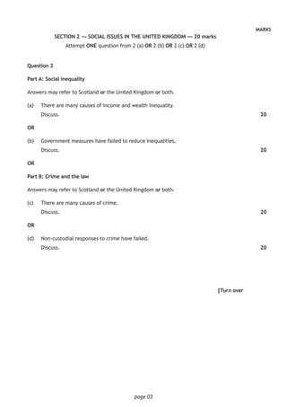 page 03
MARKS
SECTION 2 — SOCIAL ISSUES IN THE UNITED KINGDOM — 20 marks
Attempt ONE question from 2 (a) OR 2 (b) OR 2 (c) OR 2 (d)
Question 2
Part A: Social inequality
Answers may refer to Scotland or the United Kingdom or both.
(a)		 There are many causes of income and wealth inequality.
Discuss.
OR
(b)		 Government measures have failed to reduce inequalities.
Discuss.
OR
Part B: Crime and the law
Answers may refer to Scotland or the United Kingdom or both.
(c) 		 There are many causes of crime.
Discuss.
OR
(d)		 Non-custodial responses to crime have failed.
Discuss.
[Turn over
20
20
20
20
 