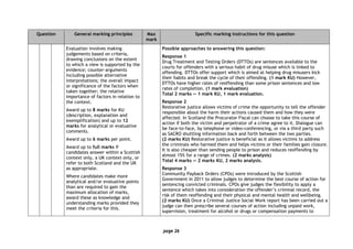 page 26
Question General marking principles Max
mark
Specific marking instructions for this question
Evaluation involves making
judgements based on criteria,
drawing conclusions on the extent
to which a view is supported by the
evidence; counter-arguments
including possible alternative
interpretations; the overall impact
or significance of the factors when
taken together; the relative
importance of factors in relation to
the context.
Award up to 8 marks for KU
(description, explanation and
exemplification) and up to 12
marks for analytical or evaluative
comments.
Award up to 6 marks per point.
Award up to full marks if
candidates answer within a Scottish
context only, a UK context only, or
refer to both Scotland and the UK
as appropriate.
Where candidates make more
analytical and/or evaluative points
than are required to gain the
maximum allocation of marks,
award these as knowledge and
understanding marks provided they
meet the criteria for this.
Possible approaches to answering this question:
Response 1
Drug Treatment and Testing Orders (DTTOs) are sentences available to the
courts for offenders with a serious habit of drug misuse which is linked to
offending. DTTOs offer support which is aimed at helping drug misusers kick
their habits and break the cycle of their offending. (1 mark KU) However,
DTTOs have higher rates of reoffending than some prison sentences and low
rates of completion. (1 mark evaluation)
Total 2 marks — 1 mark KU, 1 mark evaluation.
Response 2
Restorative justice allows victims of crime the opportunity to tell the offender
responsible about the harm their actions caused them and how they were
affected. In Scotland the Procurator Fiscal can choose to take this course of
action if both the victim and perpetrator of a crime agree to it. Dialogue can
be face-to-face, by telephone or video-conferencing, or via a third party such
as SACRO shuttling information back and forth between the two parties.
(2 marks KU) Restorative justice is beneficial as it allows victims to address
the criminals who harmed them and helps victims or their families gain closure.
It is also cheaper than sending people to prison and reduces reoffending by
almost 15% for a range of crimes. (2 marks analysis)
Total 4 marks — 2 marks KU, 2 marks analysis.
Response 3
Community Payback Orders (CPOs) were introduced by the Scottish
Government in 2011 to allow judges to determine the best course of action for
sentencing convicted criminals. CPOs give judges the flexibility to apply a
sentence which takes into consideration the offender’s criminal record, the
risk of them reoffending and their physical and mental health and wellbeing.
(2 marks KU) Once a Criminal Justice Social Work report has been carried out a
judge can then prescribe several courses of action including unpaid work,
supervision, treatment for alcohol or drugs or compensation payments to
 