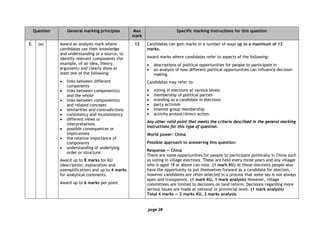 page 28
Question General marking principles Max
mark
Specific marking instructions for this question
3. (a) Award an analysis mark where
candidates use their knowledge
and understanding or a source, to
identify relevant components (for
example, of an idea, theory,
argument) and clearly show at
least one of the following:
• links between different
components
• links between component(s)
and the whole
• links between component(s)
and related concepts
• similarities and contradictions
• consistency and inconsistency
• different views or
interpretations
• possible consequences or
implications
• the relative importance of
components
• understanding of underlying
order or structure.
Award up to 8 marks for KU
(description, explanation and
exemplification) and up to 4 marks
for analytical comments.
Award up to 6 marks per point.
12 Candidates can gain marks in a number of ways up to a maximum of 12
marks.
Award marks where candidates refer to aspects of the following:
• descriptions of political opportunities for people to participate in
• an analysis of how different political opportunities can influence decision-
making.
Candidates may refer to:
• voting in elections at various levels
• membership of political parties
• standing as a candidate in elections
• party activism
• interest group membership
• activity protest/direct action.
Any other valid point that meets the criteria described in the general marking
instructions for this type of question.
World power: China
Possible approach to answering this question:
Response — China
There are some opportunities for people to participate politically in China such
as voting in village elections. These are held every three years and any villager
who is aged 18 or above can vote. (1 mark KU) At these elections people also
have the opportunity to put themselves forward as a candidate for election,
however candidates are often selected in a process that some say is not always
open and transparent. (1 mark KU, 1 mark analysis) However, village
committees are limited to decisions on land reform. Decisions regarding more
serious issues are made at national or provincial level. (1 mark analysis)
Total 4 marks — 2 marks KU, 2 marks analysis.
 