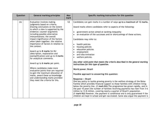 page 30
Question General marking principles Max
mark
Specific marking instructions for this question
(b) Evaluation involves making
judgments based on criteria,
drawing conclusions on the extent
to which a view is supported by the
evidence; counter-arguments
including possible alternative
interpretations; the overall
impact/significance of the factors
when taken together; the relative
importance of factors in relation to
the context.
Award up to 8 marks for KU
(description, explanation and
exemplification) and up to 4 marks
for analytical comments.
Award up to 6 marks per point.
Where candidates make more
evaluative points than are required
to gain the maximum allocation of
marks, award these as knowledge
and understanding marks provided
they meet the criteria for this.
12 Candidates can gain marks in a number of ways up to a maximum of 12 marks.
Award marks where candidates refer to aspects of the following:
• government action aimed at tackling inequality
• an evaluation of the successes and/or shortcomings of these actions.
Candidates may refer to:
• health policies
• housing policies
• education policies
• employment
• anti-discrimination
• welfare policies.
Any other valid point that meets the criteria described in the general marking
instructions for this type of question.
World power: Brazil
Possible approach to answering this question:
Response — Brazil
One key policy to tackle growing poverty is the welfare strategy of the Bolsa
Familia which provides financial support to those families with children living
below the poverty line. (1 mark KU) The programme has grown rapidly, and in
the past 10 years the number of families receiving payments has risen from 3·6
million to 13·8 million, covering nearly a quarter of Brazil’s population.
(1 mark KU) However, the payment is conditional and is only guaranteed if the
children are kept in school and get vaccinated. Some also argue the payment is
 