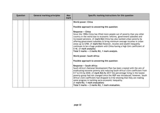 page 32
Question General marking principles Max
mark
Specific marking instructions for this question
World power: China
Possible approach to answering this question:
Response — China
Since the 1990s China has lifted more people out of poverty than any other
country in the world due to economic reforms, government subsidies and
increased pensions. (1 mark KU) China has also tackled urban poverty by
offering government subsidies to bring minimum average incomes in urban
areas up to $700. (1 mark KU) However, income and wealth inequality
continues to be a huge problem with China having a high Gini coefficient of
0·46. (1 mark analysis)
Total 3 marks — 2 marks KU, 1 mark analysis.
World power: South Africa
Possible approach to answering this question:
Response — South Africa
South Africa’s National Development Plan has been created with the aim of
eradicating extreme poverty and reducing South Africa’s Gini coefficient from
0·7 to 0·6 by 2030. (1 mark KU) By 2017 the percentage living in the lowest
poverty group had not changed since the NDP was introduced; however, South
Africa’s Gini coefficient had dropped to 0·62 showing that they are making
some progress in tackling socio-economic inequality.
(1 mark KU, 1 mark evaluation)
Total 3 marks — 2 marks KU, 1 mark evaluation.
 