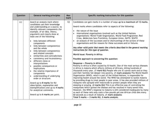 page 33
Question General marking principles Max
mark
Specific marking instructions for this question
(c) Award an analysis mark where
candidates use their knowledge
and understanding or a source, to
identify relevant components (for
example, of an idea, theory,
argument) and clearly show at
least one of the following:
• links between different
components
• links between component(s)
and the whole
• links between component(s)
and related concepts
• similarities and contradictions
• consistency and inconsistency
• different views or
interpretations
• possible consequences or
implications
• the relative importance of
components
• understanding of underlying
order or structure.
Award up to 8 marks for KU
(description, explanation and
exemplification) and up to 4 marks
for analytical comments.
Award up to 6 marks per point.
12 Candidates can gain marks in a number of ways up to a maximum of 12 marks.
Award marks where candidates refer to aspects of the following:
• the nature of the issue
• international organisations involved such as the United Nations
organisations: World Trade Organisation, World Food Programme; Red
Cross, Médecines Sans Frontières, European Union, NATO, SEATO
• an analysis of the successes and/or shortcomings of the actions of these
organisations and the reasons for these successes and/or failures.
Any other valid point that meets the criteria described in the general marking
instructions for this type of question.
World issue: Poverty in Africa
Possible approach to answering this question:
Response — Poverty in Africa
Poverty in Africa is often caused by ill-health. One of the most serious diseases
in Africa is malaria which affects millions of Africans, killing hundreds of
thousands every year. (1 mark KU) People who are ill cannot work and so they
and their families fall deeper into poverty. (1 mark analysis) The World Health
Organization (WHO), which is part of the United Nations, is responsible for
improving health around the world. The WHO has attempted to tackle malaria
by providing drugs to treat people in poor areas. It has also provided millions of
mosquito nets sprayed with insecticide to protect people when they are
sleeping or praying. (2 marks KU) This is an effective way of controlling the
mosquitoes which spread the disease and has resulted in many saved lives.
However, the WHO’s response to malaria is still considered inadequate by many
as each of these nets only costs a few pounds yet one African child dies every
60 seconds as a result of malaria. (1 mark analysis)
Total 5 marks — 3 marks KU, 2 marks analysis.
 