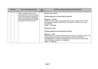 page 34
Question General marking principles Max
mark
Specific marking instructions for this question
Where candidates make more
analytical points than are required
to gain the maximum allocation of
marks, award these as knowledge
and understanding marks provided
they meet the criteria for this.
World issue: Conflict
Possible approach to answering this question:
Response — Conflict
During recent civil wars many people have become refugees as their homes
have been destroyed by armed men. They now live in poverty as a result.
(1 mark KU)
Total — 1 mark KU.
World issue: AIDS
Possible approach to answering this question:
Response — AIDS
Many children in countries like Botswana have been left orphaned by AIDS. This
has denied them an education and resulted in a lifetime of poverty.
(1 mark KU) Their health is also affected as they are unable to afford what
little healthcare is available. (1 mark KU)
Total — 2 marks KU.
 
