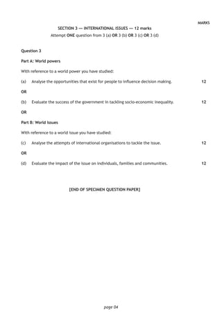page 04
MARKS
SECTION 3 — INTERNATIONAL ISSUES — 12 marks
Attempt ONE question from 3 (a) OR 3 (b) OR 3 (c) OR 3 (d)
Question 3
Part A: World powers
With reference to a world power you have studied:
(a)		 Analyse the opportunities that exist for people to influence decision making.
OR
(b)		 Evaluate the success of the government in tackling socio-economic inequality.
OR
Part B: World issues
With reference to a world issue you have studied:
(c) 		 Analyse the attempts of international organisations to tackle the issue.
OR
(d)		 Evaluate the impact of the issue on individuals, families and communities.
[END OF SPECIMEN QUESTION PAPER]
12
12
12
12
 