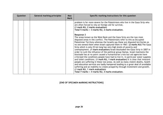 page 36
Question General marking principles Max
Mark
Specific marking instructions for this question
problem is far more severe for the Palestinians who live in the Gaza Strip who
are often forced to rely on foreign aid for survival.
(1 mark KU, 2 marks evaluation)
Total 5 marks — 3 marks KU, 2 marks evaluation.
Response 3
The areas known as the West Bank and the Gaza Strip are the two most
disputed areas in the conflict. The Palestinians refer to this as Occupied
Palestinian Territory whereas the Israelis say these are disputed territories as
no one owned them when Israel captured them in 1967. (2 marks KU) The Gaza
Strip which is only 25 km long has very high levels of poverty and
unemployment. (1 mark evaluation) Israel blockaded the Gaza Strip in 2007 in
order to curb the influence of the political group Hamas. Israel maintains the
blockade has at no point caused a humanitarian crisis but aid agencies have
criticised the conditions people have had to live in, in particular water supplies
and toilet conditions. (1 mark KU, 1 mark evaluation) It is clear that innocent
people are suffering in these two areas. As well as many violent deaths, health
and education services are badly hampered leading to a great deal of avoidable
suffering and an inability to create prosperity through investment and growth.
(1 mark KU, 1 mark evaluation)
Total 7 marks — 4 marks KU, 3 marks evaluation.
[END OF SPECIMEN MARKING INSTRUCTIONS]
 