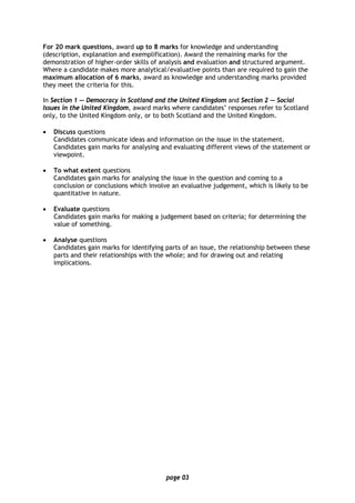 page 03
For 20 mark questions, award up to 8 marks for knowledge and understanding
(description, explanation and exemplification). Award the remaining marks for the
demonstration of higher-order skills of analysis and evaluation and structured argument.
Where a candidate makes more analytical/evaluative points than are required to gain the
maximum allocation of 6 marks, award as knowledge and understanding marks provided
they meet the criteria for this.
In Section 1 — Democracy in Scotland and the United Kingdom and Section 2 — Social
Issues in the United Kingdom, award marks where candidates’ responses refer to Scotland
only, to the United Kingdom only, or to both Scotland and the United Kingdom.
• Discuss questions
Candidates communicate ideas and information on the issue in the statement.
Candidates gain marks for analysing and evaluating different views of the statement or
viewpoint.
• To what extent questions
Candidates gain marks for analysing the issue in the question and coming to a
conclusion or conclusions which involve an evaluative judgement, which is likely to be
quantitative in nature.
• Evaluate questions
Candidates gain marks for making a judgement based on criteria; for determining the
value of something.
• Analyse questions
Candidates gain marks for identifying parts of an issue, the relationship between these
parts and their relationships with the whole; and for drawing out and relating
implications.
 