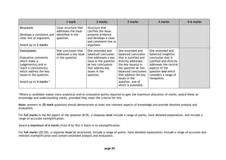 page 05
1 mark 2 marks 3 marks 4 marks 5–6 marks
Structure
Develops a consistent and
clear line of argument.
Award up to 2 marks.
Clear structure that
addresses the issue
identified in the
question.
Structure that
clarifies the issue,
presents evidence
and develops a clear
and consistent line or
argument.
Conclusions
Evaluative comments
which make a
judgement(s) and or
reach a conclusion(s)
which address the key
issues in the question.
Award up to 4 marks.*
One conclusion that
addresses a key issue
in the question.
One extended and
balanced conclusion
that addresses a key
issue in the question
or two conclusions
that address key
issues in the
question.
One extended and
balanced conclusion
that is justified and
directly addresses
the key issue(s) in
the question or two
balanced conclusions
that address the key
issues in the
question, one of
which is extended.
One extended and
balanced insightful
conclusion that is
justified and directly
addresses the central
aspects of the
question and which
considers a range of
viewpoints.
*Where a candidate makes more analytical and/or evaluative points required to gain the maximum allocation of marks, award these as
knowledge and understanding marks, provided they meet the criteria for this.
Note: answers to 20 mark questions should demonstrate at least two relevant aspects of knowledge and provide detailed analysis and
evaluation.
For full marks in the KU aspect of the question (8/8), a response must include a range of points, have detailed explanation, and include a
range of accurate exemplification.
Award a maximum of 6 marks (from 8 for KU) if there is no exemplification.
For full marks (20/20), a response must be structured, include a range of points, have detailed explanation, include a range of accurate and
relevant exemplification and contain extended analysis and evaluation.
 