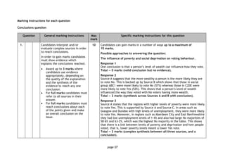 page 07
Marking instructions for each question
Conclusions question
Question General marking instructions Max
mark
Specific marking instructions for this question
1. Candidates interpret and/or
evaluate complex sources in order
to reach conclusions.
In order to gain marks candidates
must show evidence which
explains the conclusions reached.
 Award up to 3 marks where
candidates use evidence
appropriately, depending on
the quality of the explanation
and the synthesis of the
evidence to reach any one
conclusion.
 For full marks candidates must
refer to all sources in their
answer.
 For full marks candidates must
reach conclusions about each
of the points given and make
an overall conclusion on the
issue.
10 Candidates can gain marks in a number of ways up to a maximum of
10 marks.
Possible approaches to answering the question:
The influence of poverty and social deprivation on voting behaviour.
Response 1
One conclusion is that a person’s level of wealth can influence how they vote.
Total — 0 marks (valid conclusion but no evidence).
Response 2
Source A suggests that the more wealthy a person is the more likely they are
to vote No. This is backed up by Source B which shows that those in social
group ABC1 were more likely to vote No (57%) whereas those in C2DE were
more likely to vote Yes (52%). This shows that a person’s level of wealth
influenced the way they voted with No voters having more wealth.
Total — 2 marks (synthesis across Sources A and B with conclusion).
Response 3
Source A states that the regions with higher levels of poverty were more likely
to vote Yes. This is supported by Source A and Source C. In areas such as
Glasgow and Dundee with high levels of unemployment, they were more likely
to vote Yes. Moreover, in regions such as Aberdeen City and East Renfrewshire
they had low unemployment levels of 1·4% and also had large No majorities of
58·6% and 63·2%, which was the highest No majority in the table. This shows
that there is a link between levels of poverty and deprivation and how people
voted, that is, lower poverty levels meant a lower Yes vote.
Total — 3 marks (complex synthesis between all three sources, and a
conclusion).
 