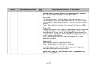 page 09
Question General marking instructions Max
mark
Specific marking instructions for this question
Possible overall conclusion about the most important factors influencing
the outcome of the Scottish Independence Referendum.
Response 8
The overall conclusion is that poverty levels were the most significant in
influencing the outcome. Those regions that voted Yes — Glasgow, Dundee,
North Lanarkshire and West Dunbartonshire — had the highest levels of child
poverty.
Total — 2 marks (valid conclusion with evidence from Sources A and C).
Response 9
Although several factors were important in deciding the outcome, such as age
and deprivation, these are all less important than gender. Women voted
decisively for the No side. This 58% No vote swung the result that way. The
male No vote was only 53%. It is clear that the No majority among women was
vital in creating the No decision.
Total — 2 marks (valid conclusion with evidence from Source B and
evaluative comment).
Response 10
Social class was important in deciding the result.
Total — 0 marks (valid conclusion but no evidence).
Any other valid point that meets the criteria described in the general
marking principles for this type of question.
Do not award marks for a valid conclusion which is not supported with
relevant source evidence.
 