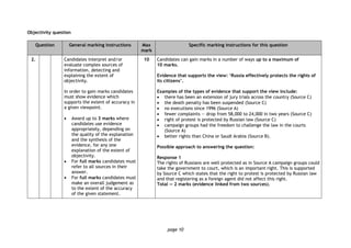 page 10
Objectivity question
Question General marking instructions Max
mark
Specific marking instructions for this question
2. Candidates interpret and/or
evaluate complex sources of
information, detecting and
explaining the extent of
objectivity.
In order to gain marks candidates
must show evidence which
supports the extent of accuracy in
a given viewpoint.
 Award up to 3 marks where
candidates use evidence
appropriately, depending on
the quality of the explanation
and the synthesis of the
evidence, for any one
explanation of the extent of
objectivity.
 For full marks candidates must
refer to all sources in their
answer.
 For full marks candidates must
make an overall judgement as
to the extent of the accuracy
of the given statement.
10 Candidates can gain marks in a number of ways up to a maximum of
10 marks.
Evidence that supports the view: ‘Russia effectively protects the rights of
its citizens’.
Examples of the types of evidence that support the view include:
 there has been an extension of jury trials across the country (Source C)
 the death penalty has been suspended (Source C)
 no executions since 1996 (Source A)
 fewer complaints — drop from 58,000 to 24,000 in two years (Source C)
 right of protest is protected by Russian law (Source C)
 campaign groups had the freedom to challenge the law in the courts
(Source A)
 better rights than China or Saudi Arabia (Source B).
Possible approach to answering the question:
Response 1
The rights of Russians are well protected as in Source A campaign groups could
take the government to court, which is an important right. This is supported
by Source C which states that the right to protest is protected by Russian law
and that registering as a foreign agent did not affect this right.
Total — 2 marks (evidence linked from two sources).
 