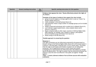 page 11
Question General marking instructions Max
mark
Specific marking instructions for this question
Evidence that opposes the view: ‘Russia effectively protects the rights of
its citizens’.
Examples of the types of evidence that support the view include:
 groups forced to register as foreign agents which is seen as ‘traitor’ by
Russian people (Source A)
 media campaign to discredit groups (Source A)
 wide definition means a large number of campaign groups can be included
(Source A)
 leaders prosecuted and groups with no option but to disband (Source A)
 court decision supports government, many complain about courts
(Source A, Source C)
 Russia compares badly to other major countries in Political Rights Index
(PRI) meaning, for example, poor freedom of speech, participation
(Source B backed up by information from Source A)
 Russia rating on the PRI (Source B).
Possible approach to answering the question:
Response 2
The rights of Russians are not effectively protected by the government as
Russia’s rating on the Political Rights Index (Source B) is the second lowest it
could be. It has also been in decline from 3 to 6 in recent years. This shows
that the right to participate and freedom of speech are not adequately
protected. This is supported by Source A which shows that anyone
campaigning for improvements has effectively been discredited as a foreign
spy by the government. The right to protest may be protected by Russian law
(Source C) but this won’t be effective if the public are against ‘foreign
agents’.
Total — 3 marks (relevant evidence from all three sources with evaluative
comment).
 