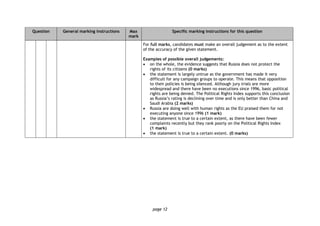 page 12
Question General marking instructions Max
mark
Specific marking instructions for this question
For full marks, candidates must make an overall judgement as to the extent
of the accuracy of the given statement.
Examples of possible overall judgements:
 on the whole, the evidence suggests that Russia does not protect the
rights of its citizens (0 marks)
 the statement is largely untrue as the government has made it very
difficult for any campaign groups to operate. This means that opposition
to their policies is being silenced. Although jury trials are more
widespread and there have been no executions since 1996, basic political
rights are being denied. The Political Rights Index supports this conclusion
as Russia’s rating is declining over time and is only better than China and
Saudi Arabia (2 marks)
 Russia are doing well with human rights as the EU praised them for not
executing anyone since 1996 (1 mark)
 the statement is true to a certain extent, as there have been fewer
complaints recently but they rank poorly on the Political Rights Index
(1 mark)
 the statement is true to a certain extent. (0 marks)
 