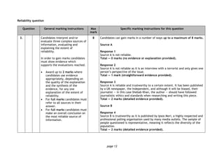 page 13
Reliability question
Question General marking instructions Max
mark
Specific marking instructions for this question
3. Candidates interpret and/or
evaluate three complex sources of
information, evaluating and
explaining the extent of
reliability.
In order to gain marks candidates
must show evidence which
supports the evaluations reached.
 Award up to 2 marks where
candidates use evidence
appropriately, depending on
the quality of the explanation
and the synthesis of the
evidence, for any one
explanation of the extent of
reliability.
 For full marks candidates must
refer to all sources in their
answer.
 For full marks candidates must
make an overall conclusion on
the most reliable source of
information.
8 Candidates can gain marks in a number of ways up to a maximum of 8 marks.
Source A
Response 1
Source A is not reliable.
Total — 0 marks (no evidence or explanation provided).
Response 2
Source A is not reliable as it is an interview with a terrorist and only gives one
person’s perspective of the issue.
Total — 1 mark (straightforward evidence provided).
Response 3
Source A is reliable and trustworthy to a certain extent. It has been published
by a UK newspaper, the Independent, and although it will be biased, their
journalist — in this case Shebab Khan, the author — should have followed
journalistic ethics and standards when researching and writing this piece.
Total — 2 marks (detailed evidence provided).
Source B
Response 4
Source B is trustworthy as it is published by Ipsos Mori, a highly respected and
professional polling organisation used by many media outlets. The sample of
people questioned is representative, meaning it reflects the diversity of the
population.
Total — 2 marks (detailed evidence provided).
 