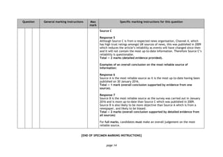 page 14
Question General marking instructions Max
mark
Specific marking instructions for this question
Source C
Response 5
Although Source C is from a respected news organisation, Channel 4, which
has high trust ratings amongst UK sources of news, this was published in 2009
which reduces the article’s reliability as events will have changed since then
and it will not contain the most up-to-date information. Therefore Source C’s
reliability is questionable.
Total — 2 marks (detailed evidence provided).
Examples of an overall conclusion on the most reliable source of
information:
Response 6
Source A is the most reliable source as it is the most up-to-date having been
published on 30 January 2016.
Total — 1 mark (overall conclusion supported by evidence from one
source).
Response 7
Source B is the most reliable source as the survey was carried out in January
2016 and is more up-to-date than Source C which was published in 2009.
Source B is also likely to be more objective than Source A which is from a
newspaper, and likely to be biased.
Total — 2 marks (overall conclusion supported by detailed evidence from
all sources)
For full marks, candidates must make an overall judgement on the most
reliable source.
[END OF SPECIMEN MARKING INSTRUCTIONS]
 